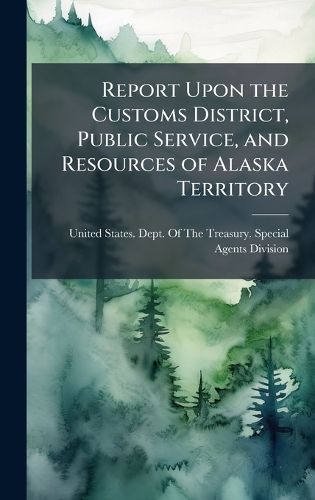 Cover image for Report Upon the Customs District, Public Service, and Resources of Alaska Territory