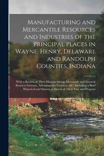 Cover image for Manufacturing and Mercantile Resources and Industries of the Principal Places in Wayne, Henry, Delaware and Randolph Counties, Indiana: With a Review of Their Manufacturing, Mercantile and General Business Interests, Advantageous Location, &c, ...