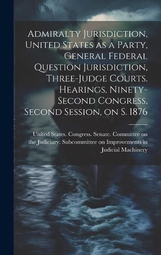 Cover image for Admiralty Jurisdiction, United States as a Party, General Federal Question Jurisdiction, Three-judge Courts. Hearings, Ninety-second Congress, Second Session, on S. 1876