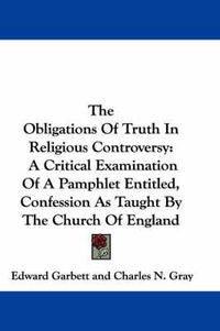 Cover image for The Obligations of Truth in Religious Controversy: A Critical Examination of a Pamphlet Entitled, Confession as Taught by the Church of England