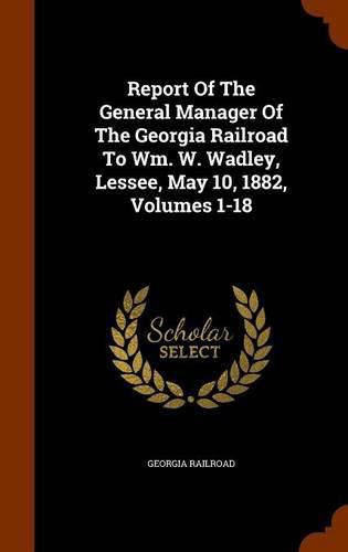 Report of the General Manager of the Georgia Railroad to Wm. W. Wadley, Lessee, May 10, 1882, Volumes 1-18