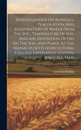 Cover image for Investigations On Rainfall, Percolation And Evaporation Of Water From The Soil, Temperature Of Soil And Air, Deposition Of Des On The Soil And Plant, At The Massachusetts Agricultural College Experiment Station, Amherst, Mass