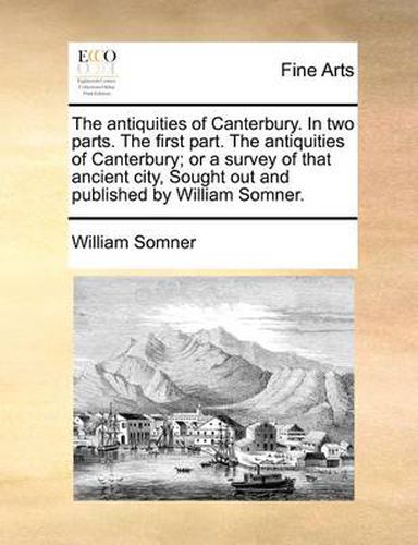 Cover image for The Antiquities of Canterbury. in Two Parts. the First Part. the Antiquities of Canterbury; Or a Survey of That Ancient City, Sought Out and Published by William Somner.