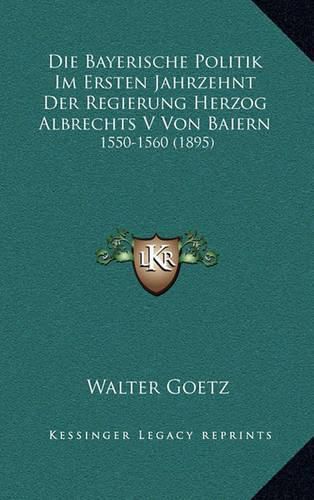 Cover image for Die Bayerische Politik Im Ersten Jahrzehnt Der Regierung Herzog Albrechts V Von Baiern: 1550-1560 (1895)