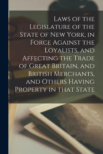 Cover image for Laws of the Legislature of the State of New York, in Force Against the Loyalists, and Affecting the Trade of Great Britain, and British Merchants, and Others Having Property in That State [microform]