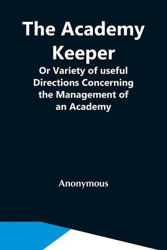 Cover image for The Academy Keeper; Or Variety Of Useful Directions Concerning The Management Of An Academy, The Terms, Diet, Lodging, Recreation, Discipline, And Instruction Of Young Gentlemen. With The Proper Methods Of Addressing Parents And Guardians Of All Ranks And Cond