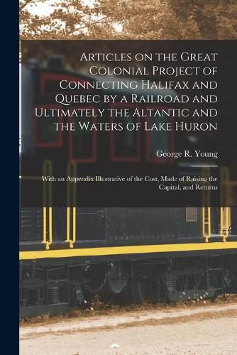 Articles on the Great Colonial Project of Connecting Halifax and Quebec by a Railroad and Ultimately the Altantic and the Waters of Lake Huron [microform]: With an Appendix Illustrative of the Cost, Made of Raising the Capital, and Returns