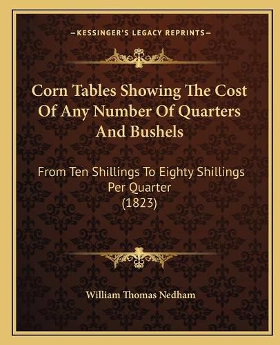 Cover image for Corn Tables Showing the Cost of Any Number of Quarters and Bushels: From Ten Shillings to Eighty Shillings Per Quarter (1823)