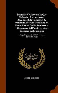 Cover image for Manuale Clericorum in Quo Habentur Instructiones Asceticae Liturgicaeque AC Variarum Precum Formulae Ad Usum Eorum Qui in Seminariis Clericorum Ad Presbyteratus Ordinem Instituunetur: Collegit, Disposuit Et Edidit P. Josephus Schneider. Pars I