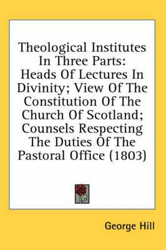 Cover image for Theological Institutes in Three Parts: Heads of Lectures in Divinity; View of the Constitution of the Church of Scotland; Counsels Respecting the Duties of the Pastoral Office (1803)