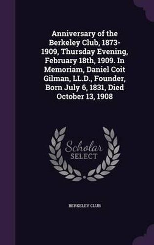 Anniversary of the Berkeley Club, 1873-1909, Thursday Evening, February 18th, 1909. in Memoriam, Daniel Coit Gilman, LL.D., Founder, Born July 6, 1831, Died October 13, 1908