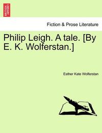 Cover image for Philip Leigh. a Tale. [By E. K. Wolferstan.]