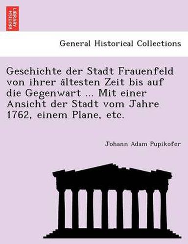 Cover image for Geschichte Der Stadt Frauenfeld Von Ihrer a Ltesten Zeit Bis Auf Die Gegenwart ... Mit Einer Ansicht Der Stadt Vom Jahre 1762, Einem Plane, Etc.