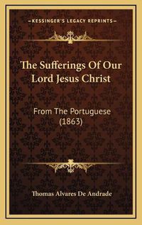 Cover image for The Sufferings of Our Lord Jesus Christ: From the Portuguese (1863)