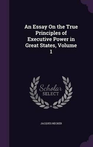 An Essay on the True Principles of Executive Power in Great States, Volume 1