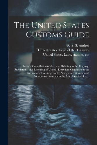 Cover image for The United States Customs Guide; Being a Compilation of the Laws Relating to the Registry, Enrollment, and Licensing of Vessels; Entry and Clearance in the Foreign and Coasting Trade; Navigation; Commercial Intercourse; Seamen in the Merchant Service;...