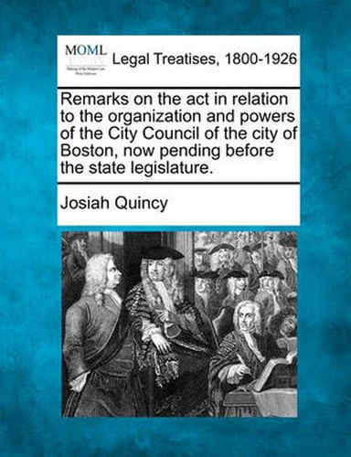 Cover image for Remarks on the ACT in Relation to the Organization and Powers of the City Council of the City of Boston, Now Pending Before the State Legislature.