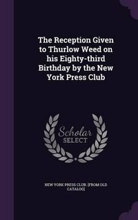 Cover image for The Reception Given to Thurlow Weed on His Eighty-Third Birthday by the New York Press Club