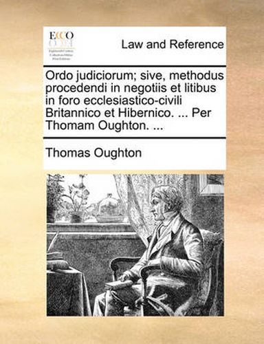 Cover image for Ordo Judiciorum; Sive, Methodus Procedendi in Negotiis Et Litibus in Foro Ecclesiastico-Civili Britannico Et Hibernico. ... Per Thomam Oughton. ...