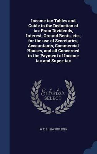 Cover image for Income Tax Tables and Guide to the Deduction of Tax from Dividends, Interest, Ground Rents, Etc., for the Use of Secretaries, Accountants, Commercial Houses, and All Concerned in the Payment of Income Tax and Super-Tax