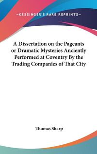 Cover image for A Dissertation on the Pageants or Dramatic Mysteries Anciently Performed at Coventry By the Trading Companies of That City