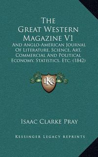 Cover image for The Great Western Magazine V1: And Anglo-American Journal of Literature, Science, Art, Commercial and Political Economy, Statistics, Etc. (1842)