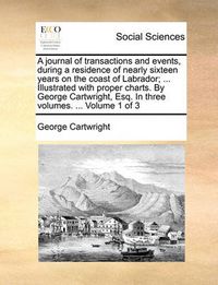 Cover image for A Journal of Transactions and Events, During a Residence of Nearly Sixteen Years on the Coast of Labrador; ... Illustrated with Proper Charts. by George Cartwright, Esq. in Three Volumes. ... Volume 1 of 3