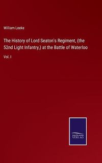 Cover image for The History of Lord Seaton's Regiment, (the 52nd Light Infantry, ) at the Battle of Waterloo: Vol. I