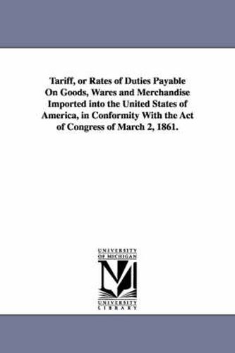 Cover image for Tariff, or Rates of Duties Payable on Goods, Wares and Merchandise Imported Into the United States of America, in Conformity with the Act of Congress