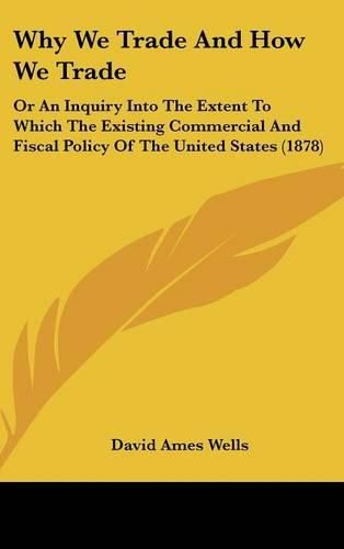 Why We Trade and How We Trade: Or an Inquiry Into the Extent to Which the Existing Commercial and Fiscal Policy of the United States (1878)