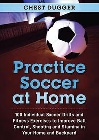 Cover image for Practice Soccer At Home: 100 Individual Soccer Drills and Fitness Exercises to Improve Ball Control, Shooting and Stamina In Your Home and Backyard