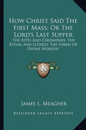 Cover image for How Christ Said the First Mass; Or the Lord's Last Supper: The Rites and Ceremonies, the Ritual and Liturgy, the Forms of Divine Worship