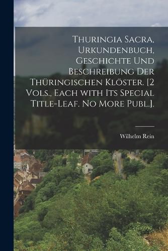 Cover image for Thuringia Sacra, Urkundenbuch, Geschichte Und Beschreibung Der Thueringischen Kloester. [2 Vols., Each with Its Special Title-Leaf. No More Publ.].