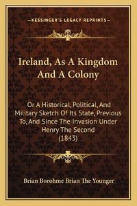 Cover image for Ireland, as a Kingdom and a Colony: Or a Historical, Political, and Military Sketch of Its State, Previous To, and Since the Invasion Under Henry the Second (1843)