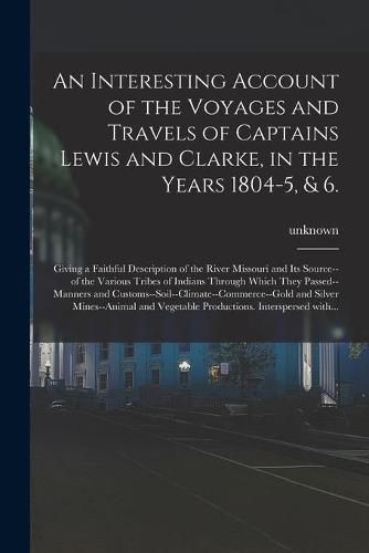 Cover image for An Interesting Account of the Voyages and Travels of Captains Lewis and Clarke, in the Years 1804-5, & 6.: Giving a Faithful Description of the River Missouri and Its Source--of the Various Tribes of Indians Through Which They Passed--manners And...