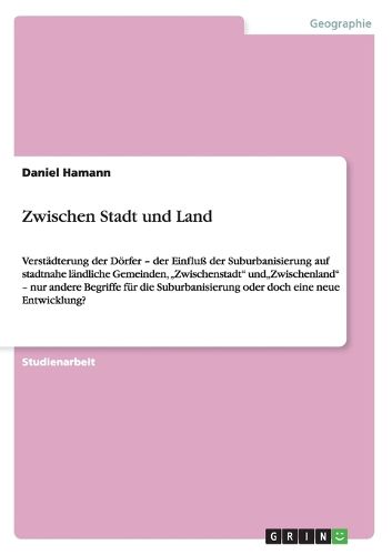 Cover image for Zwischen Stadt und Land: Verstadterung der Doerfer - der Einfluss der Suburbanisierung auf stadtnahe landliche Gemeinden,  Zwischenstadt  und Zwischenland  - nur andere Begriffe fur die Suburbanisierung oder doch eine neue Entwicklung?