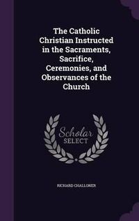 Cover image for The Catholic Christian Instructed in the Sacraments, Sacrifice, Ceremonies, and Observances of the Church