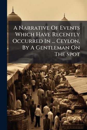 Cover image for A Narrative of Events Which Have Recently Occurred in ... Ceylon, by a Gentleman on the Spot