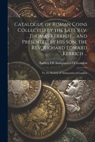 Catalogue of Roman Coins Collected by the Late Rev. Thomas Kerrich ... and Presented by His Son, the Rev. Richard Edward Kerrich ...