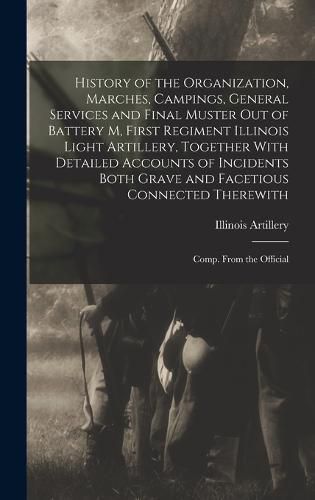 Cover image for History of the Organization, Marches, Campings, General Services and Final Muster out of Battery M, First Regiment Illinois Light Artillery, Together With Detailed Accounts of Incidents Both Grave and Facetious Connected Therewith; Comp. From the Official