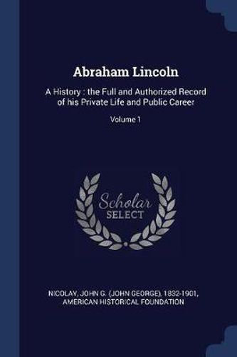 Abraham Lincoln: A History: The Full and Authorized Record of His Private Life and Public Career; Volume 1