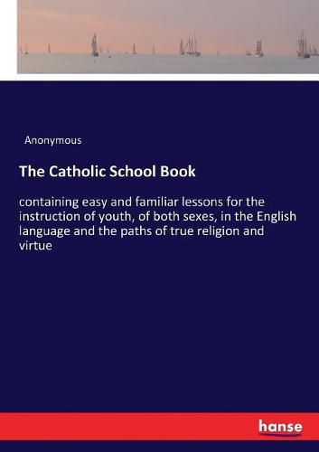 Cover image for The Catholic School Book: containing easy and familiar lessons for the instruction of youth, of both sexes, in the English language and the paths of true religion and virtue