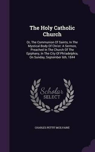 The Holy Catholic Church: Or, the Communion of Saints, in the Mystical Body of Christ: A Sermon, Preached in the Church of the Epiphany, in the City of Philadelphia, on Sunday, September 6th, 1844