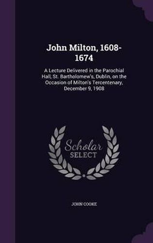 John Milton, 1608-1674: A Lecture Delivered in the Parochial Hall, St. Bartholomew's, Dublin, on the Occasion of Milton's Tercentenary, December 9, 1908