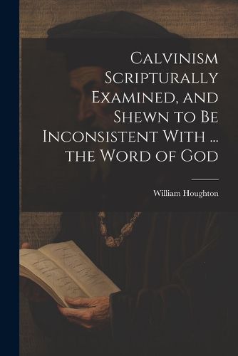 Cover image for Calvinism Scripturally Examined, and Shewn to Be Inconsistent With ... the Word of God