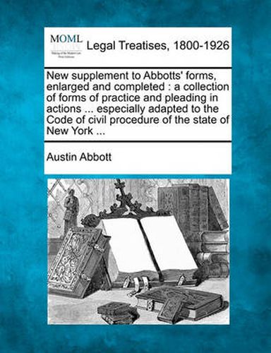 New Supplement to Abbotts' Forms, Enlarged and Completed: A Collection of Forms of Practice and Pleading in Actions ... Especially Adapted to the Code of Civil Procedure of the State of New York ...