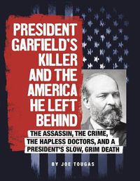 Cover image for President Garfield's Killer and the America He Left Behind: The Assassin, the Crime, the Hapless Doctors, and a President's Slow, Grim Death