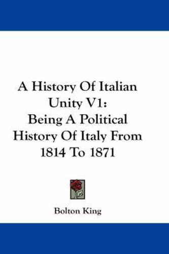 A History of Italian Unity V1: Being a Political History of Italy from 1814 to 1871