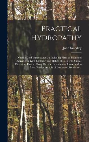 Cover image for Practical Hydropathy: (not The-cold Water System.): Including Plans of Baths and Remarks on Diet, Clothing, and Habits of Life: With Simple Directions How to Carry out the Treatment at Home and to Meet Sudden Attacks of Disease or Accidents ...
