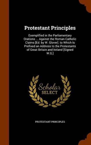 Cover image for Protestant Principles: Exemplified in the Parliamentary Orations ... Against the Roman Catholic Claims [Ed. by W. Glover]. to Which Is Prefixed an Address to the Protestants of Great Britain and Ireland [Signed W.G.]